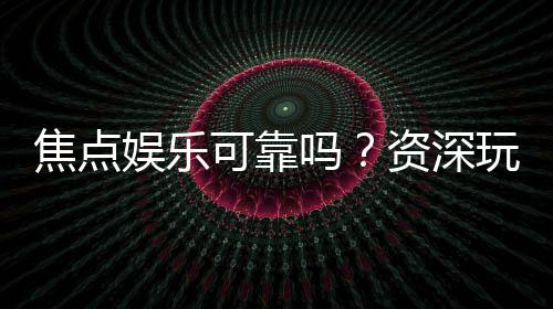 焦点娱乐可靠吗？资深玩家实测体验与安全分析