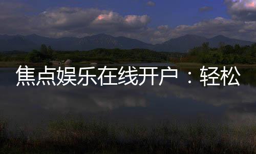 焦点娱乐在线开户：轻松注册畅享顶级棋牌电游盛宴