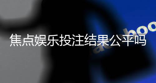 焦点娱乐投注结果公平吗？深度解析平台公正性与玩家实测反馈