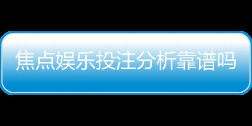 焦点娱乐投注分析靠谱吗？资深玩家实测体验与平台安全性解析