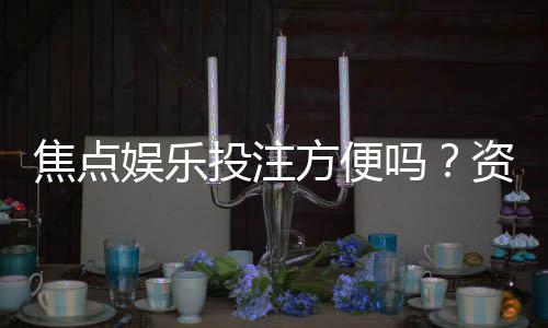 焦点娱乐投注方便吗?资深玩家分享真实体验与技巧