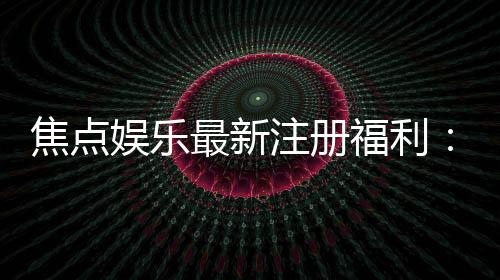 焦点娱乐最新注册福利:新会员专享豪礼与首存优惠大放送