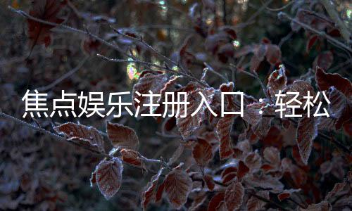 焦点娱乐注册入口:轻松获取最新官方登录地址与优惠活动