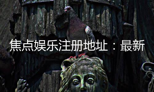 焦点娱乐注册地址：最新官网入口与安全登录指南