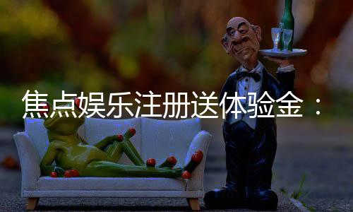 焦点娱乐注册送体验金：新会员专享豪礼首存即送高额彩金