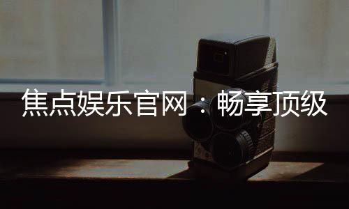焦点娱乐官网:畅享顶级棋牌电游的尊贵体验