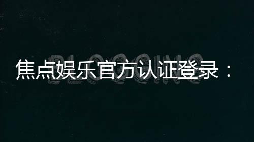 焦点娱乐官方认证登录:安全便捷的一站式游戏入口指南