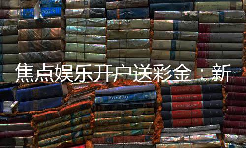 焦点娱乐开户送彩金：新会员首存礼金限时加赠1888元