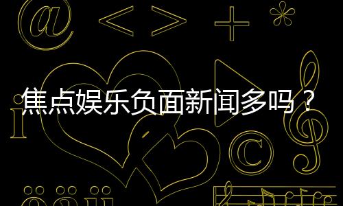 焦点娱乐负面新闻多吗?深度解析其真实情况与玩家评价