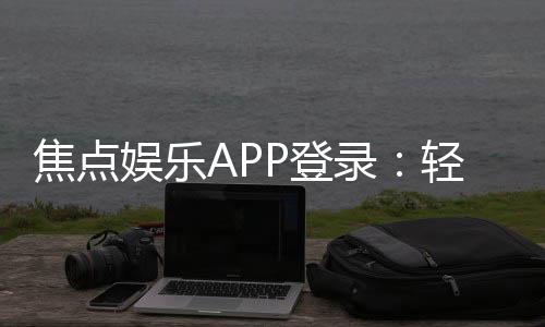 焦点娱乐APP登录:轻松畅玩棋牌电游的必备指南