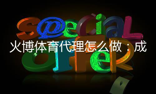 火博体育代理怎么做:成功经验分享