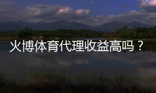 火博体育代理收益高吗？揭秘投资风险