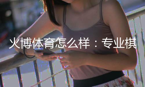 火博体育怎么样：专业棋牌娱乐投注体验分享