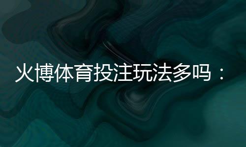火博体育投注玩法多吗:探秘全方位投注乐趣