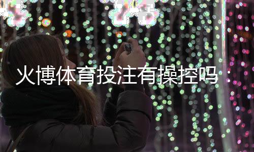 火博体育投注有操控吗:谣言还是事实?
