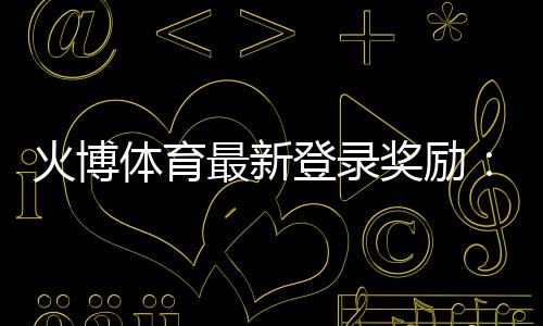 火博体育最新登录奖励：惊喜多多赢金不停