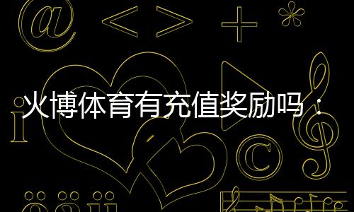 火博体育有充值奖励吗：值得期待的优惠政策