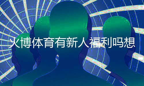 火博体育有新人福利吗想知道吗？