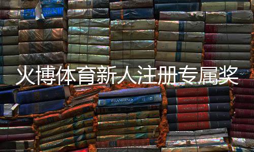 火博体育新人注册专属奖励：体验独特游戏乐趣