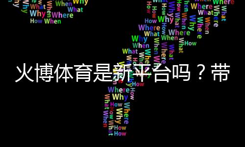 火博体育是新平台吗?带您了解最新动态