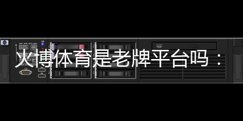 火博体育是老牌平台吗：值得信赖的投注选择