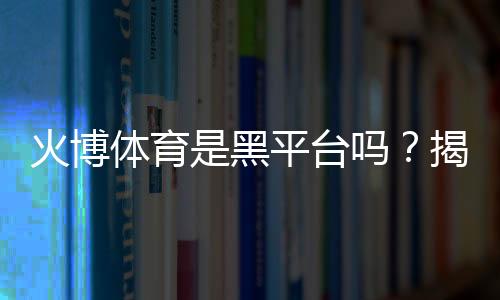 火博体育是黑平台吗?揭秘真相