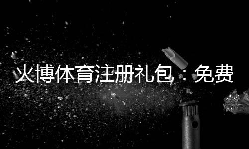 火博体育注册礼包:免费福利大放送!