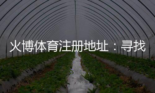 火博体育注册地址：寻找真正的在线娱乐乐趣