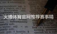 火博体育官网推荐赛事精彩如何选择？