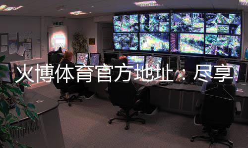 火博体育官方地址:尽享最佳投注体验