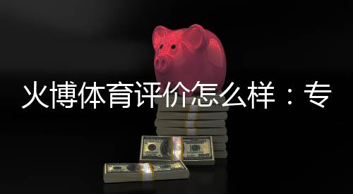 火博体育评价怎么样:专业玩家亲身体验分享