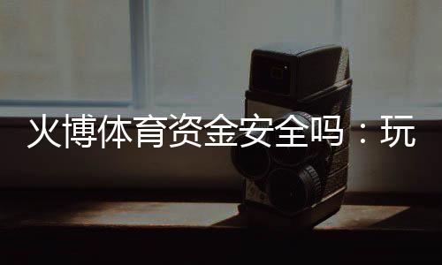火博体育资金安全吗:玩家必读的实用指南