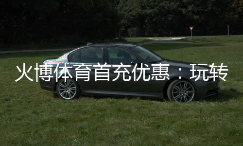 火博体育首充优惠:玩转棋牌游戏乐趣