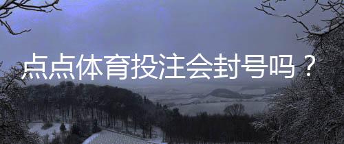 点点体育投注会封号吗?封号原因、官方规则与防封实用攻略
