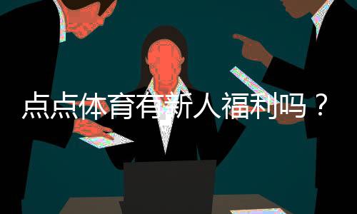 点点体育有新人福利吗?最新新人礼包、优惠规则与领取攻略
