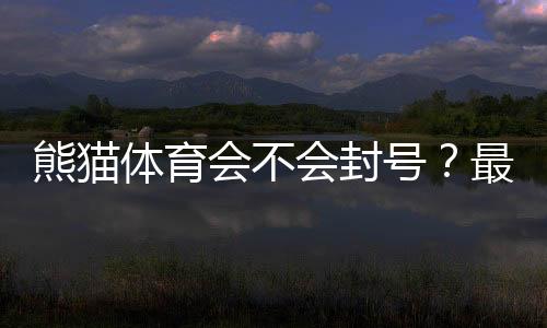 熊猫体育会不会封号?最新封号原因、申诉流程与防封技巧全解析
