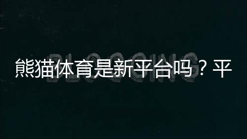 熊猫体育是新平台吗?平台背景、安全性与真实评测一文看懂