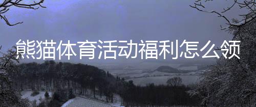 熊猫体育活动福利怎么领取?新手必看领取攻略与注意事项