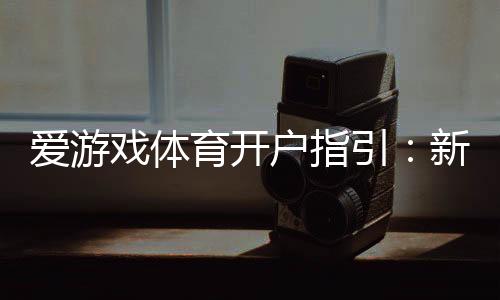 爱游戏体育开户指引：新手快速开户流程、实名认证与安全注意事项