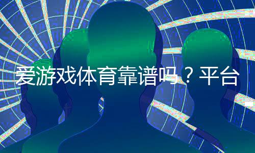 爱游戏体育靠谱吗？平台资质、用户口碑与提现安全全面评测