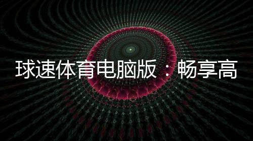 球速体育电脑版:畅享高清赛事与多元电子游艺体验