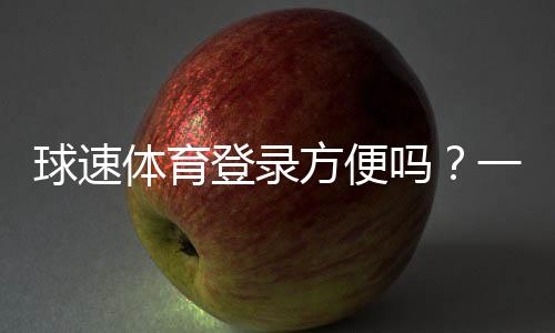 球速体育登录方便吗？一文详解注册流程与使用体验