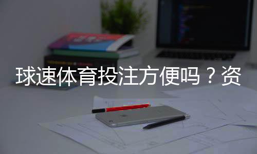 球速体育投注方便吗?资深玩家实测体验与操作指南