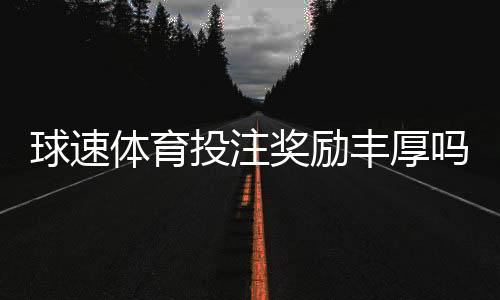 球速体育投注奖励丰厚吗？深度解析其福利机制与玩家实测反馈