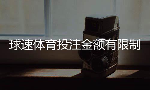 球速体育投注金额有限制吗？详细解读平台充值规则与上限