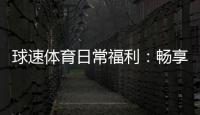 球速体育日常福利：畅享多重好礼与专属优惠