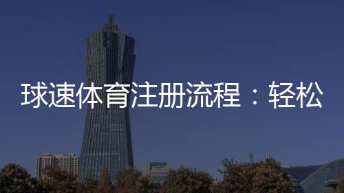 球速体育注册流程：轻松完成账号开通与首存优惠领取