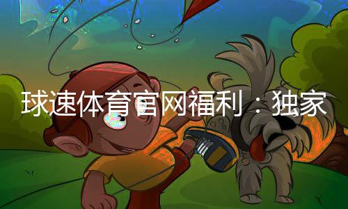 球速体育官网福利:独家优惠与会员特权一网打尽