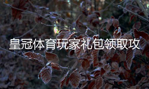 皇冠体育玩家礼包领取攻略:新手必看福利、使用步骤与注意事项
