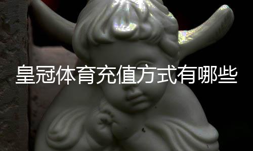 皇冠体育充值方式有哪些?最全支付渠道、操作步骤与到账时间详解